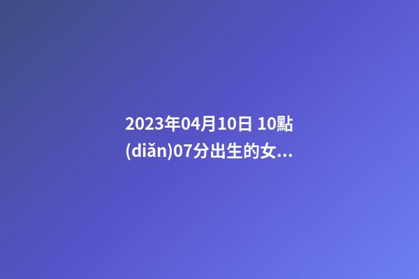 2023年04月10日 10點(diǎn)07分出生的女Baby，林姓八字起名的來(lái)